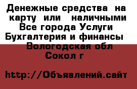 Денежные средства  на  карту  или   наличными - Все города Услуги » Бухгалтерия и финансы   . Вологодская обл.,Сокол г.